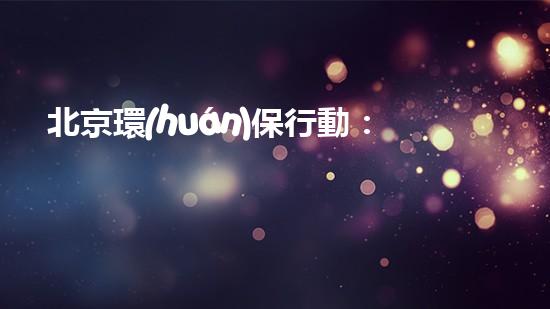北京環(huán)保行動：用全民力量守護美好家園