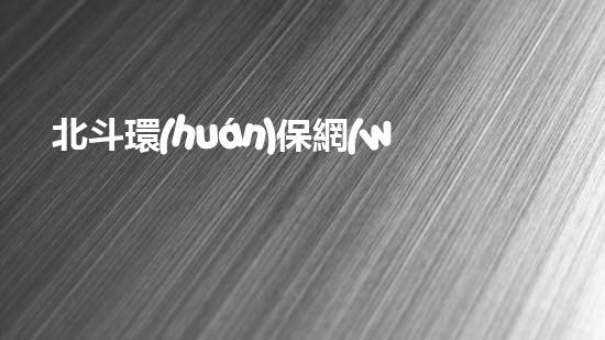 北斗環(huán)保網(wǎng)：致力于打造綠色生態(tài)文明