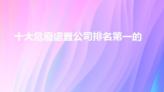 十大危廢處置公司排名第一的有哪些探索未來(lái)能源的創(chuàng)新之路