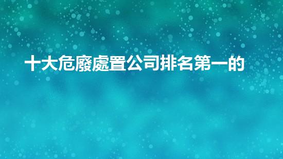 十大危廢處置公司排名第一的有哪些探索未來能源的創(chuàng)新之路