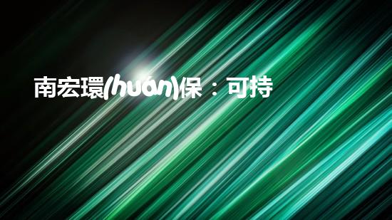 南宏環(huán)保：可持續(xù)發(fā)展的倡導者和實踐者