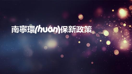 南寧環(huán)保新政策：綠色發(fā)展構筑美好家園