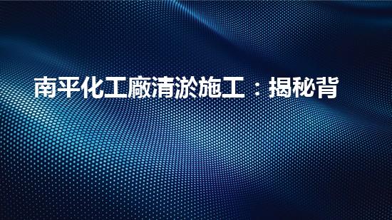 南平化工廠清淤施工：揭秘背后的隱患與挑戰(zhàn)！