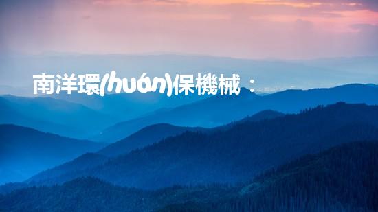 南洋環(huán)保機械：創(chuàng)建綠色生態(tài)，引領(lǐng)健康未來
