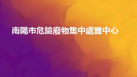南陽市危險廢物集中處置中心項目竣工環(huán)境保護驗收探索未來環(huán)境：創(chuàng)新技術(shù)應(yīng)對危險廢棄物挑戰(zhàn)