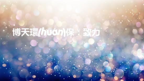 博天環(huán)保：致力于為未來(lái)打造更綠色的生態(tài)環(huán)境