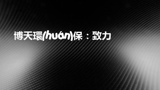 博天環(huán)保：致力于為未來打造更綠色的生態(tài)環(huán)境
