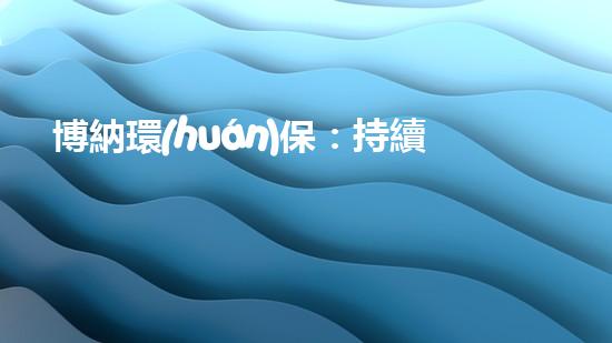 博納環(huán)保：持續(xù)改善環(huán)境，筑造美好家園