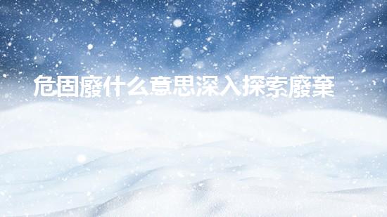 危固廢什么意思深入探索廢棄物處理技術的未來前景！