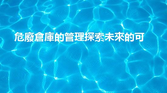 危廢倉庫的管理探索未來的可再生能源革命