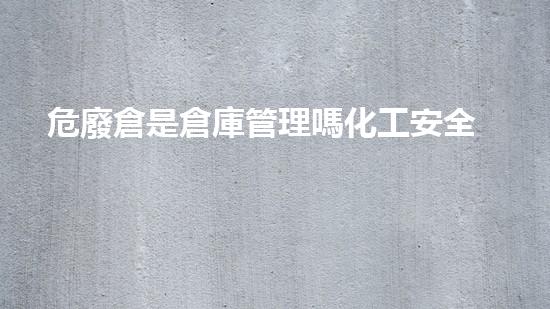 危廢倉是倉庫管理嗎化工安全：解密重大事故背后的教訓