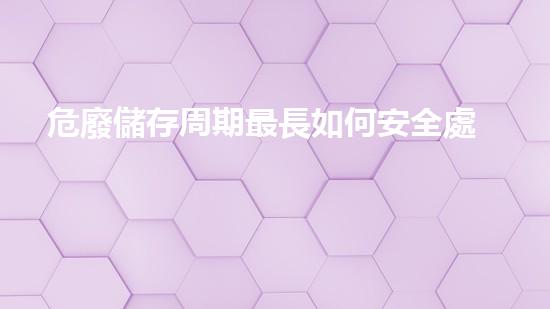 危廢儲存周期最長如何安全處理危險廢棄物？