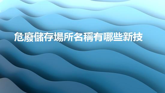 危廢儲存場所名稱有哪些新技術(shù)革命：廢棄物處理的創(chuàng)新解決方案！