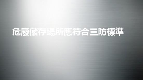 危廢儲存場所應符合三防標準重塑未來：危險廢棄物處理的革新方案