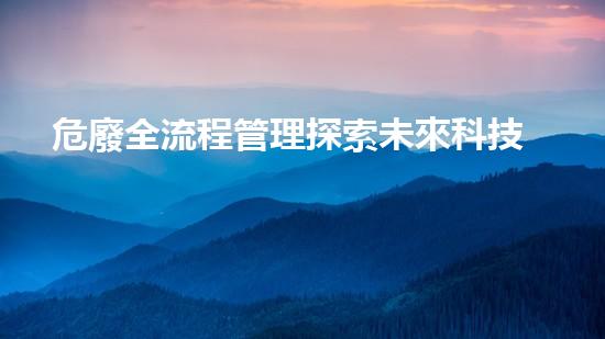 危廢全流程管理探索未來科技：從夢想到現(xiàn)實(shí)