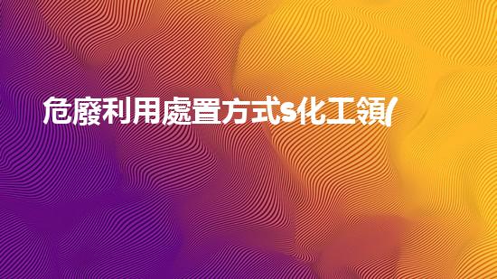危廢利用處置方式s化工領(lǐng)域的技術(shù)革新與未來(lái)展望