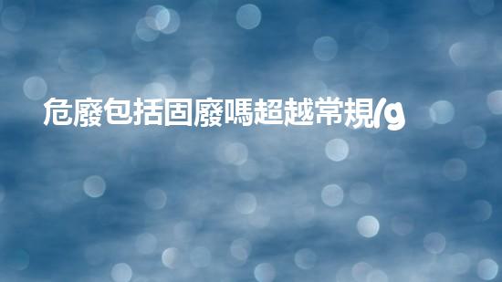 危廢包括固廢嗎超越常規(guī)：探索化工領(lǐng)域的未來(lái)路徑