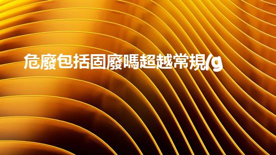 危廢包括固廢嗎超越常規(guī)：探索化工領(lǐng)域的未來路徑