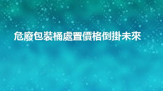 危廢包裝桶處置價格倒掛未來化工安全：全面評估與預防措施