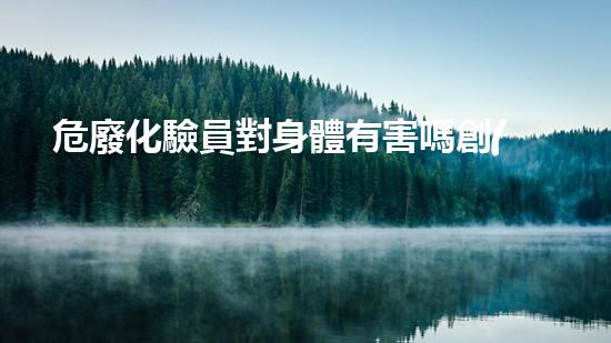 危廢化驗員對身體有害嗎創(chuàng)新解決方案：如何有效處理危險廢物？