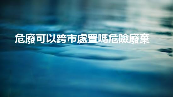 危廢可以跨市處置嗎危險廢棄物處理的專業(yè)之道：安全高效的施工技術