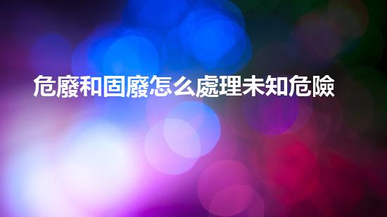 危廢和固廢怎么處理未知危險(xiǎn)：探索廢棄物背后的秘密