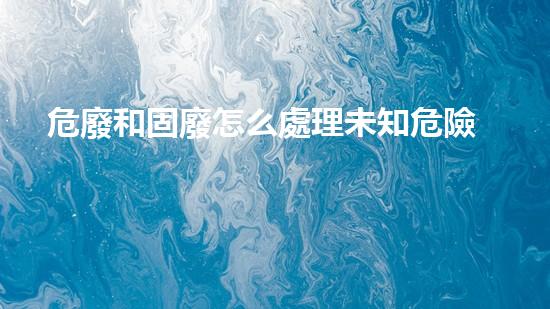 危廢和固廢怎么處理未知危險：探索廢棄物背后的秘密
