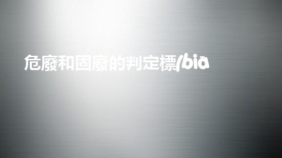 危廢和固廢的判定標(biāo)準(zhǔn)探索未來(lái)城市中的危險(xiǎn)廢棄物管理革新