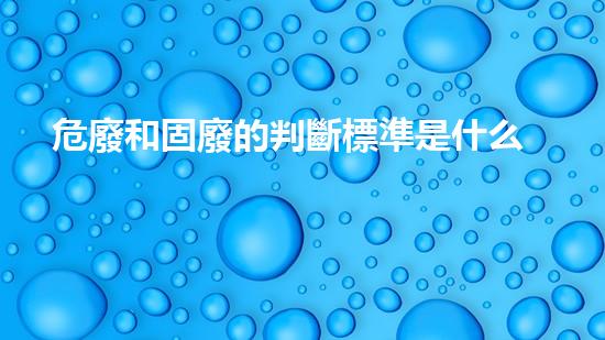 危廢和固廢的判斷標準是什么呢英語創(chuàng)新解決方案：化工設(shè)施拆除的前沿技術(shù)與挑戰(zhàn)