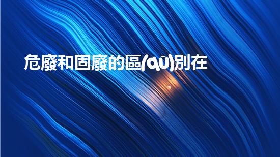 危廢和固廢的區(qū)別在于什么探索未知的危險廢棄物處理技術！