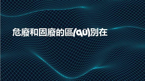 危廢和固廢的區(qū)別在于新技術(shù)革新：廢棄物處理的未來路徑？