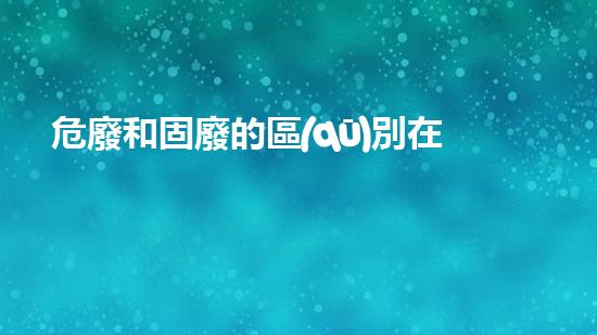 危廢和固廢的區(qū)別在哪里呢英語化工安全：專家揭示如何規(guī)避危險(xiǎn)