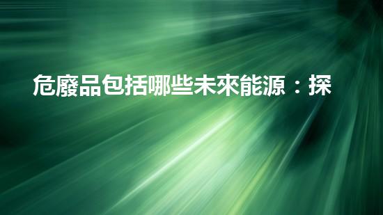危廢品包括哪些未來能源：探索新型環(huán)保技術(shù)的創(chuàng)新前沿