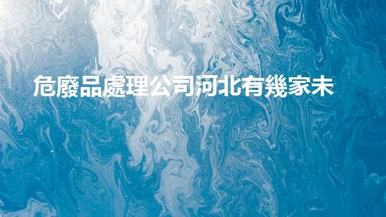 危廢品處理公司河北有幾家未知危險：揭秘化工行業(yè)的隱秘風(fēng)險
