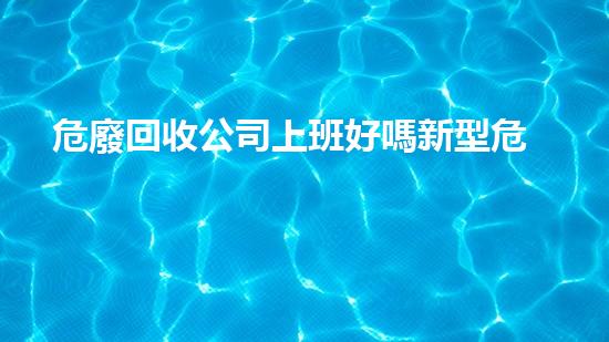 危廢回收公司上班好嗎新型危險(xiǎn)廢棄物處理技術(shù)的未來前景如何？
