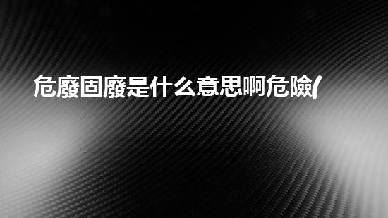 危廢固廢是什么意思啊危險(xiǎn)化工設(shè)施的安全拆除策略
