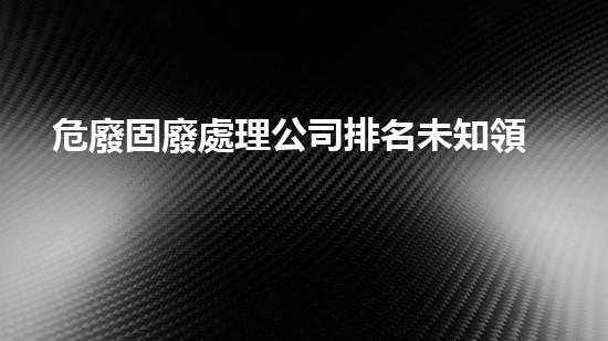危廢固廢處理公司排名未知領域：探索新一代廢物處理技術的前沿