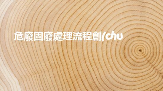 危廢固廢處理流程創(chuàng)新技術(shù)應(yīng)對危險廢物挑戰(zhàn)