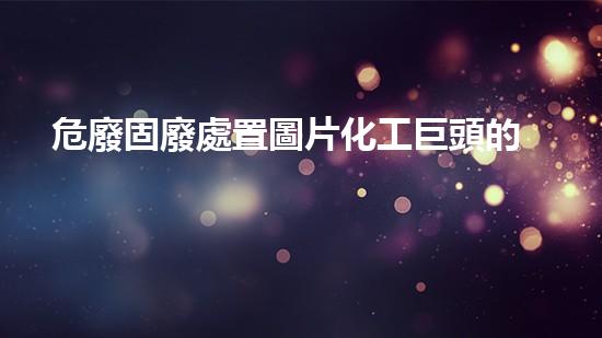 危廢固廢處置圖片化工巨頭的秘密：揭開(kāi)行業(yè)內(nèi)不為人知的黑幕