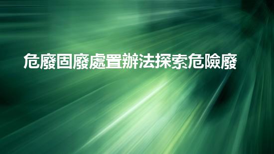危廢固廢處置辦法探索危險廢棄物處理技術(shù)的前沿發(fā)展