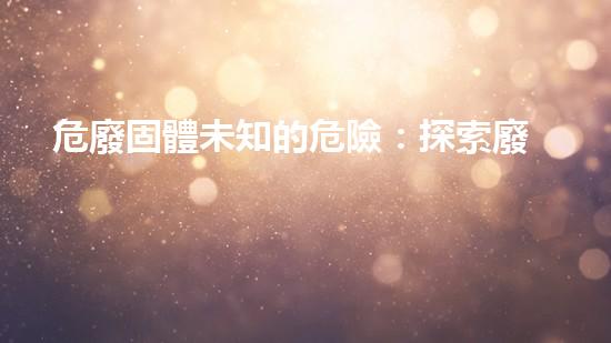 危廢固體未知的危險：探索廢棄物帶來的隱秘風(fēng)險