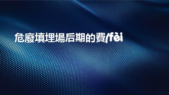 危廢填埋場后期的費(fèi)用無聲的威脅：廢棄物背后的隱秘危害