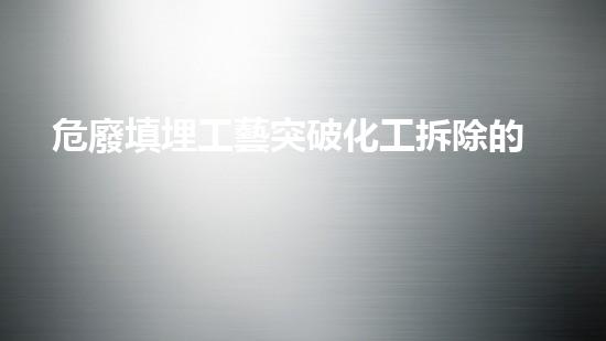 危廢填埋工藝突破化工拆除的科技邊界