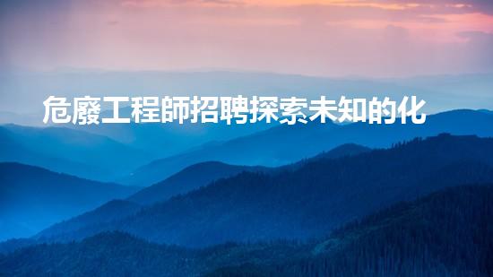 危廢工程師招聘探索未知的化工拆除技術(shù)前沿