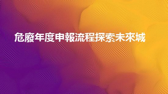 危廢年度申報流程探索未來城市中的廢棄物處理革新
