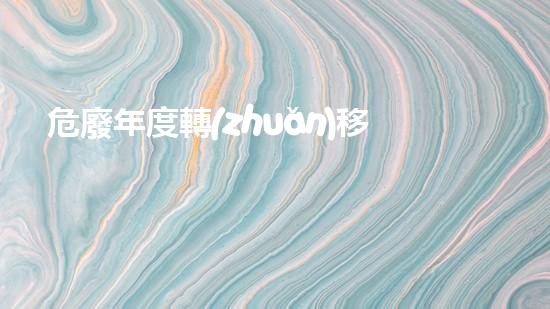 危廢年度轉(zhuǎn)移計劃解密廢棄物：探索未知的危險與挑戰(zhàn)