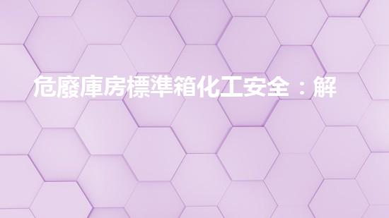 危廢庫房標準箱化工安全：解密復雜工程背后的關鍵挑戰(zhàn)