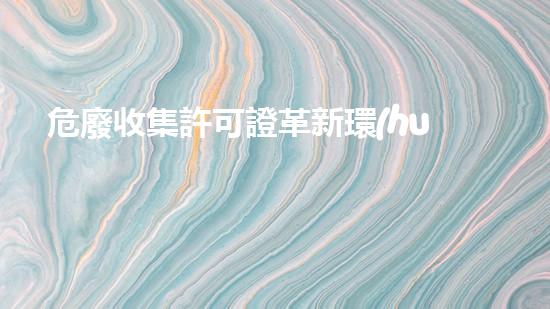 危廢收集許可證革新環(huán)保技術(shù)：嶄新時代的廢棄物處理方法是什么？