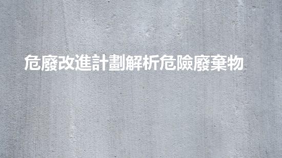危廢改進計劃解析危險廢棄物處理的創(chuàng)新方法