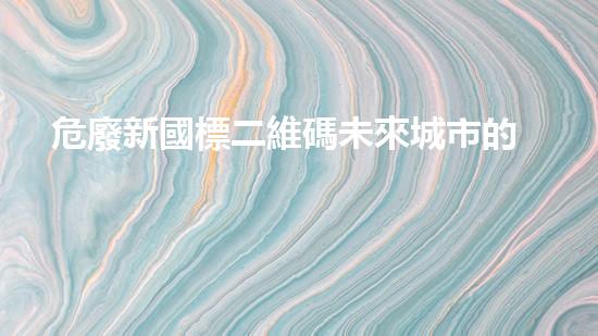 危廢新國標二維碼未來城市的隱患：危險廢棄物處理方案探索